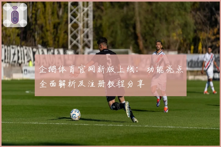 企鹅体育官网新版上线：功能亮点全面解析及注册教程分享