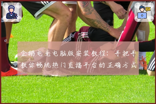 企鹅电竞电脑版安装教程：手把手教你畅玩热门直播平台的正确方式