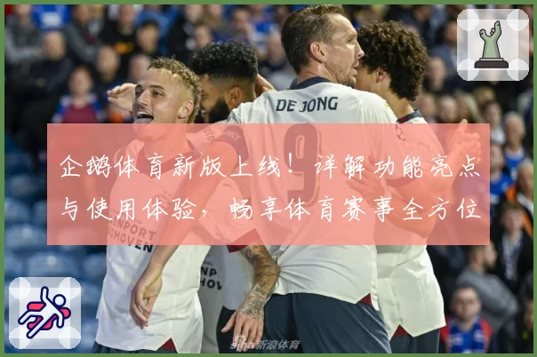 企鹅体育新版上线！详解功能亮点与使用体验，畅享体育赛事全方位服务