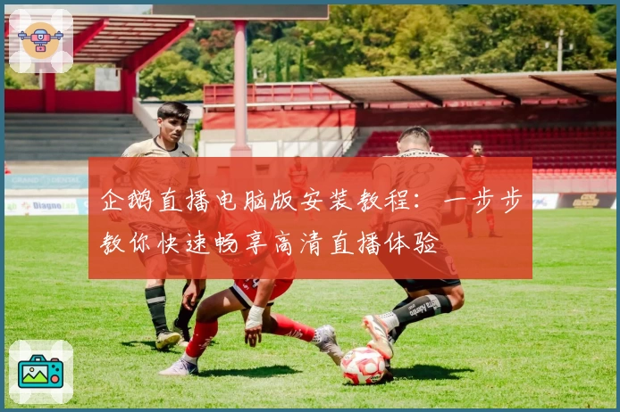 企鹅直播电脑版安装教程:一步步教你快速畅享高清直播体验