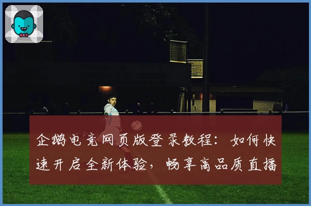 企鹅电竞网页版登录教程：如何快速开启全新体验，畅享高品质直播互动