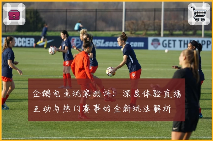 企鹅电竞玩家测评:深度体验直播互动与热门赛事的全新玩法解析