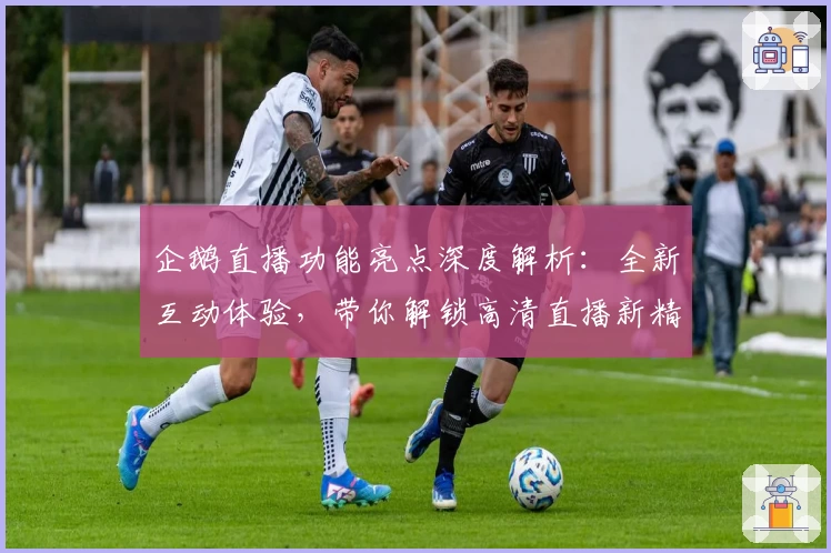 企鹅直播功能亮点深度解析：全新互动体验，带你解锁高清直播新精彩