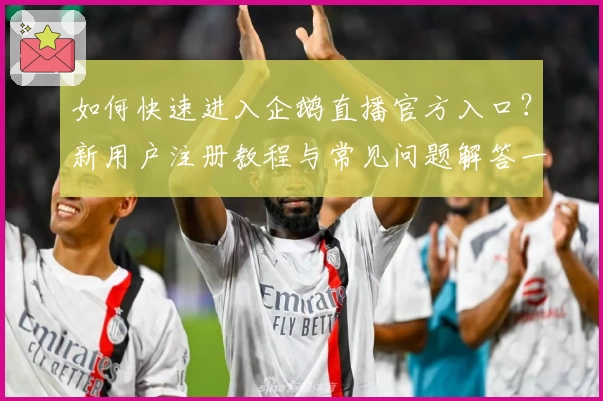如何快速进入企鹅直播官方入口?新用户注册教程与常见问题解答一文详览