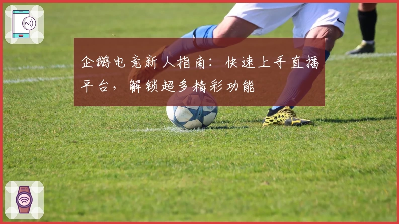 企鹅电竞新人指南：快速上手直播平台，解锁超多精彩功能