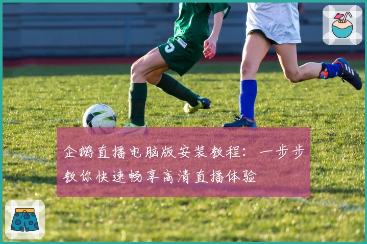 企鹅直播电脑版安装教程：一步步教你快速畅享高清直播体验