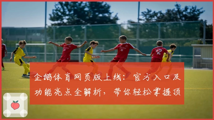 企鹅体育网页版上线：官方入口及功能亮点全解析，带你轻松掌握顶级赛事观看体验
