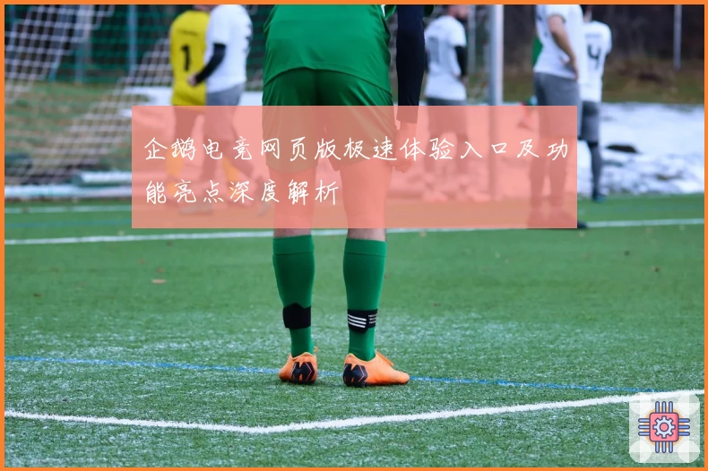 企鹅电竞网页版极速体验入口及功能亮点深度解析